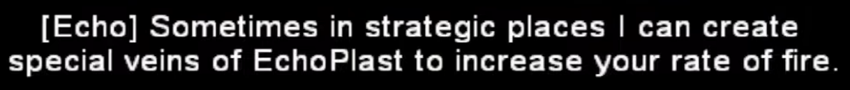 Dialogue from the EchoPlast, he says "Sometimes in strategic places I can create special veins of EchoPlast to increase your rate of fire" Dialogue from the EchoPlast, he says "Sometimes in strategic places I can create special veins of EchoPlast to increase your rate of fire"